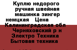 Куплю недорого -ручная швейная машинка зингер немцкая › Цена ­ 1 000 - Калининградская обл., Черняховский р-н Электро-Техника » Бытовая техника   